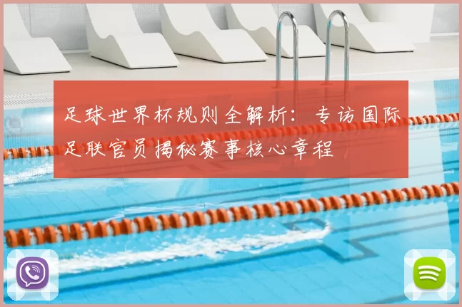 足球世界杯规则全解析:专访国际足联官员揭秘赛事核心章程