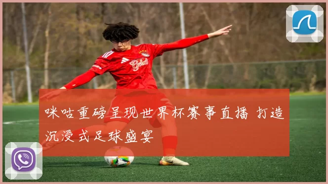 咪咕重磅呈现世界杯赛事直播 打造沉浸式足球盛宴