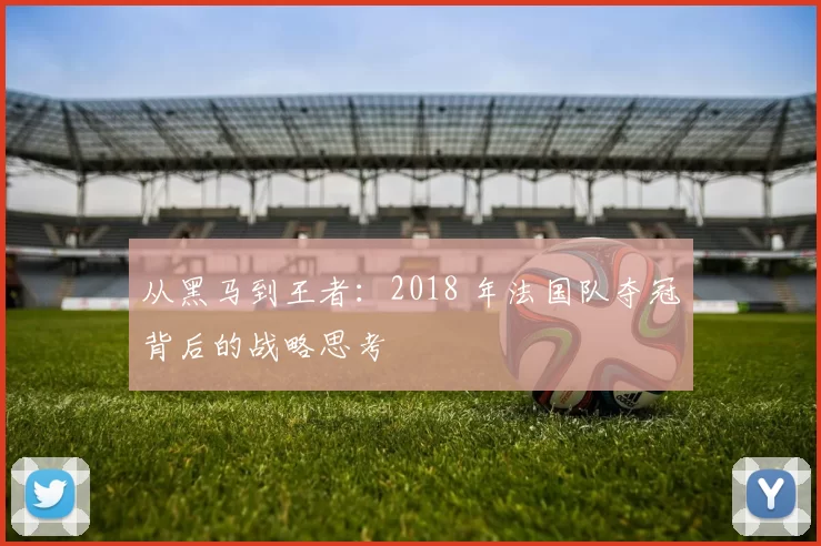 从黑马到王者：2018 年法国队夺冠背后的战略思考