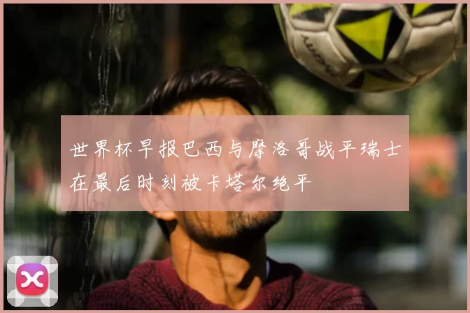 世界杯早报巴西与摩洛哥战平瑞士在最后时刻被卡塔尔绝平