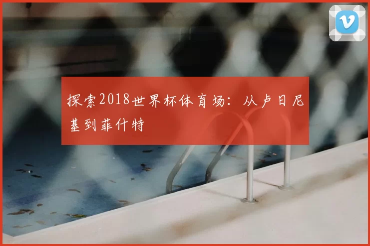 探索2018世界杯体育场：从卢日尼基到菲什特